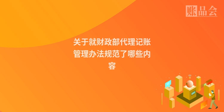 关于就财政部代理记账管理办法规范了哪些内容