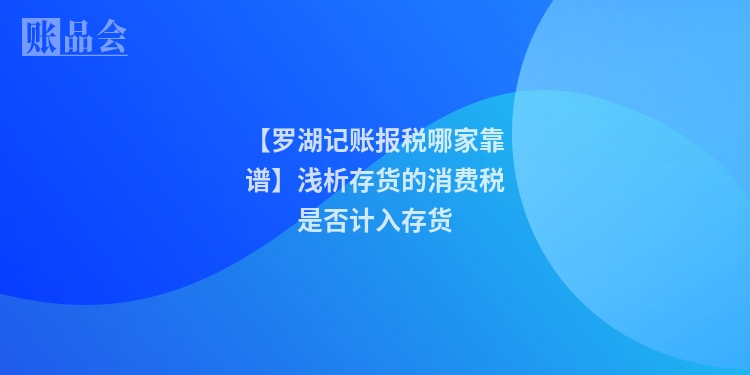 【罗湖记账报税哪家靠谱】浅析存货的消费税是否计入存货