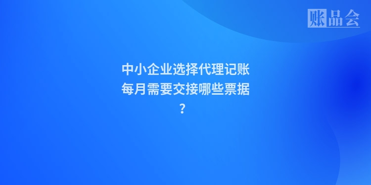 中小企业选择代理记账每月需要交接哪些票据？