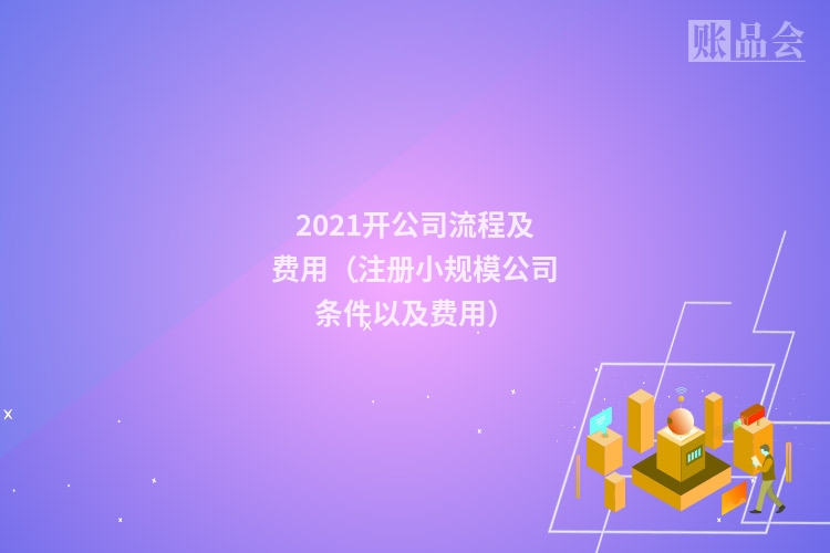 2021开公司流程及费用（注册小规模公司条件以及费用）