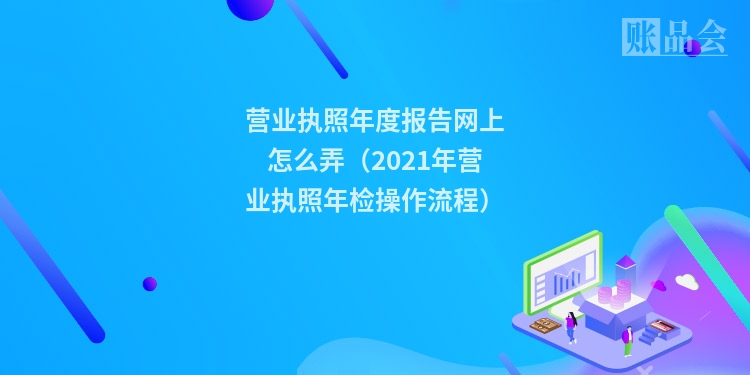 营业执照年度报告网上怎么弄（2021年营业执照年检操作流程）