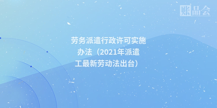 劳务派遣行政许可实施办法（2021年派遣工最新劳动法出台）