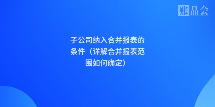 子公司纳入合并报表的条件（详解合并报表范围如何确定）