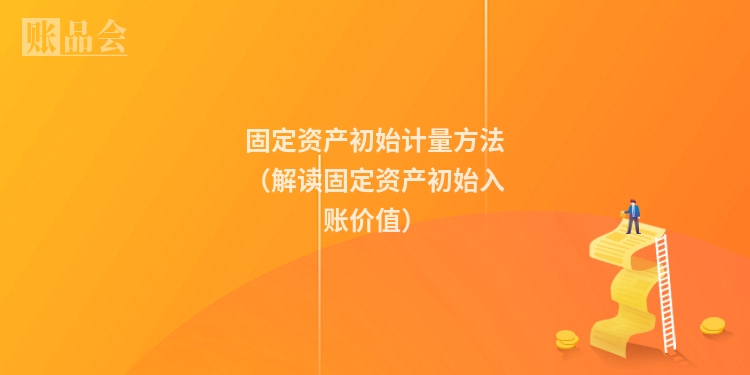 固定资产初始计量方法（解读固定资产初始入账价值）