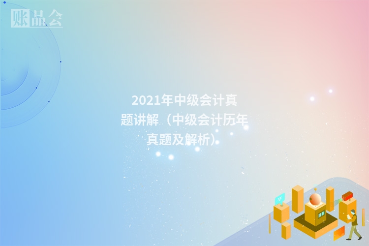 2021年中级会计真题讲解（中级会计历年真题及解析）