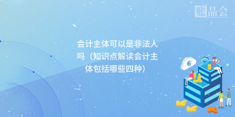 会计主体可以是非法人吗（知识点解读会计主体包括哪些四种）
