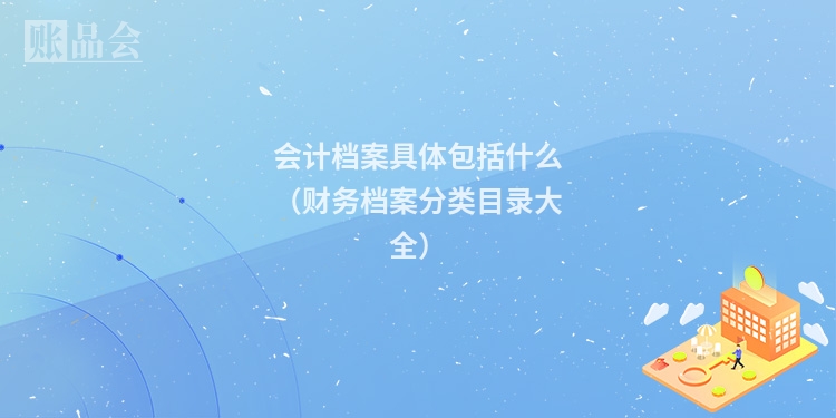 会计档案具体包括什么（财务档案分类目录大全）