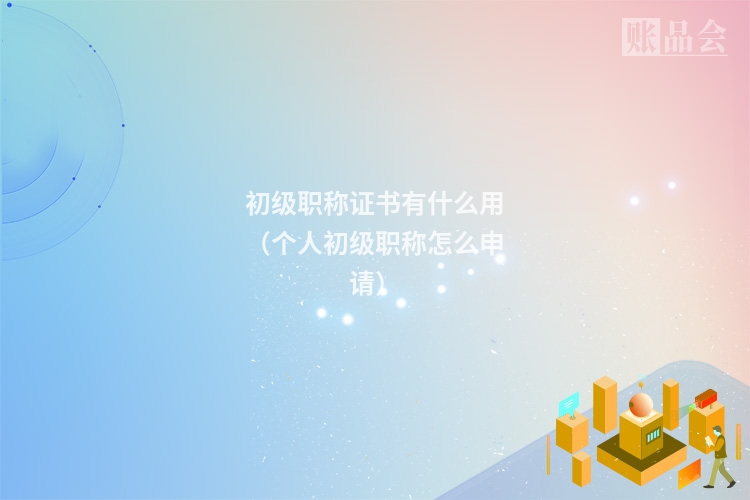 初级职称证书有什么用（个人初级职称怎么申请）