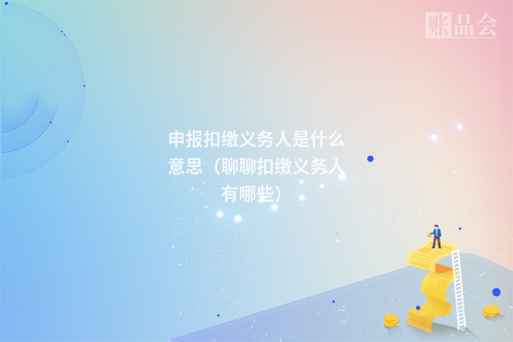 申报扣缴义务人是什么意思（聊聊扣缴义务人有哪些）