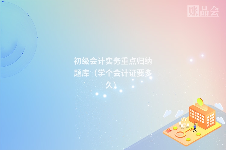 初级会计实务重点归纳题库（学个会计证要多久）