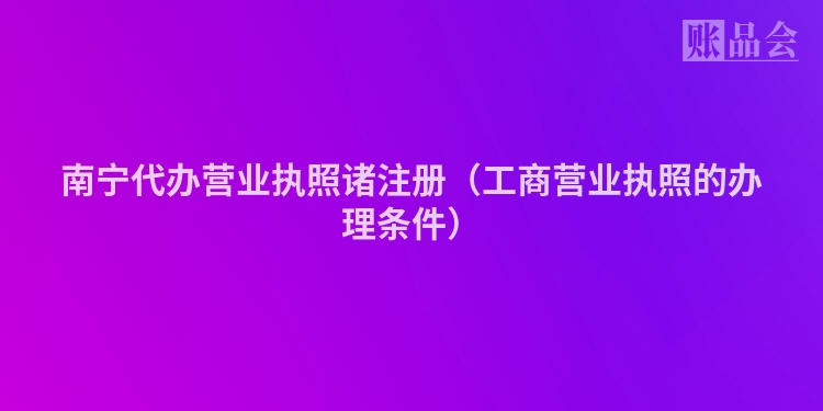 南宁代办营业执照诸注册（工商营业执照的办理条件）
