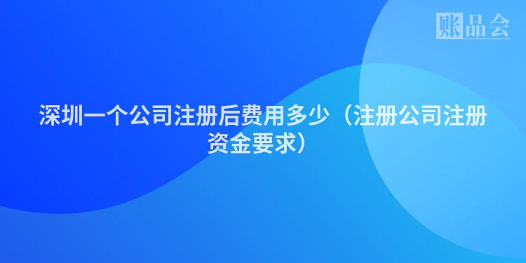 深圳一个公司注册后费用多少（注册公司注册资金要求）