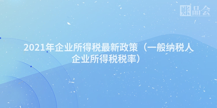 2021年企业所得税最新政策（一般纳税人企业所得税税率）