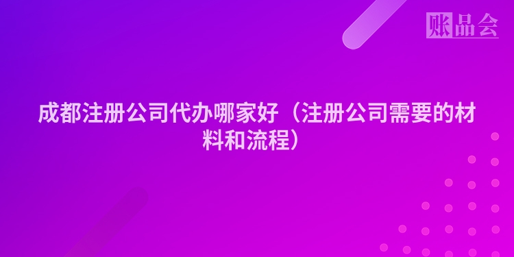 成都注册公司代办哪家好（注册公司需要的材料和流程）