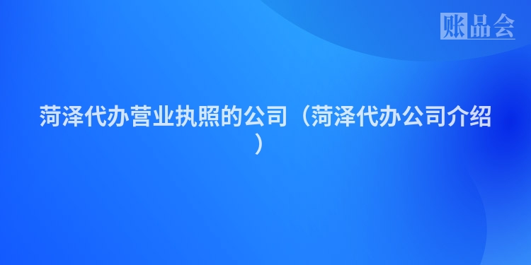 菏泽代办营业执照的公司（菏泽代办公司介绍）