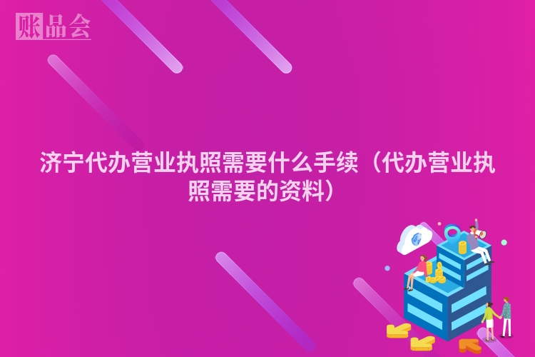济宁代办营业执照需要什么手续(代办营业执照需要的资料)