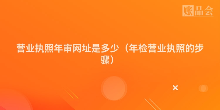 营业执照年审网址是多少（年检营业执照的步骤）