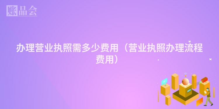 办理营业执照需多少费用(营业执照办理流程费用)