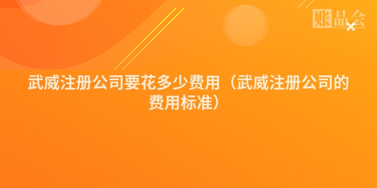 武威注册公司要花多少费用（武威注册公司的费用标准）