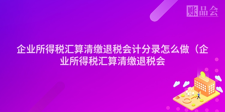 企业所得税汇算清缴退税会计分录怎么做(企业所得税汇算清缴退税会
