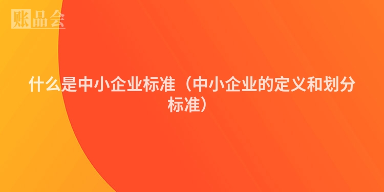 什么是中小企业标准(中小企业的定义和划分标准)