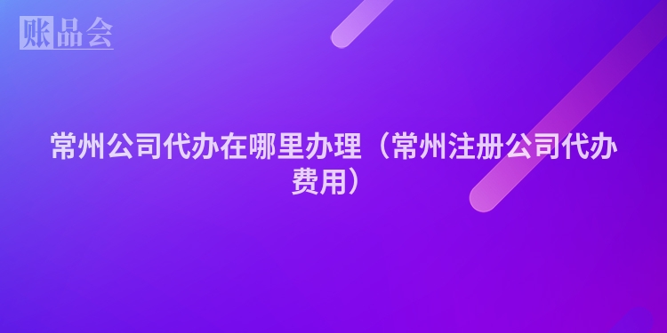 常州公司代办在哪里办理(常州注册公司代办费用)