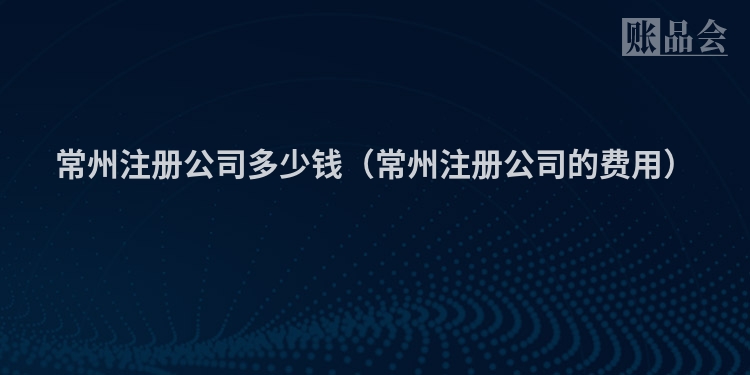 常州注册公司多少钱（常州注册公司的费用）