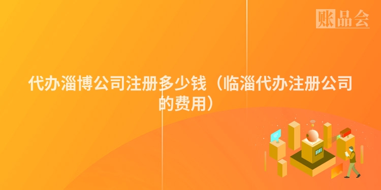 代办淄博公司注册多少钱（临淄代办注册公司的费用）