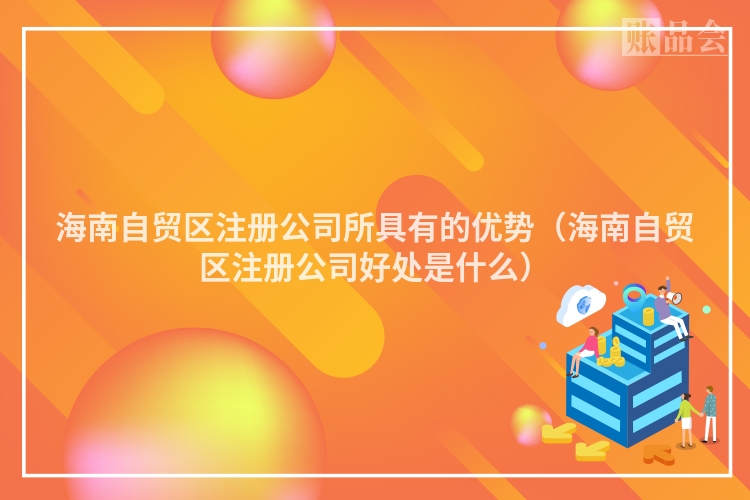 海南自贸区注册公司所具有的优势（海南自贸区注册公司好处是什么）
