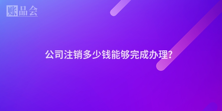公司注销多少钱能够完成办理?
