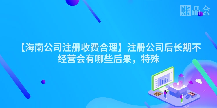 【海南公司注册收费合理】注册公司后长期不经营会有哪些后果，特殊