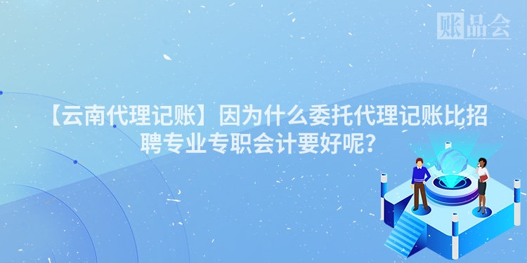 【云南代理记账】因为什么委托代理记账比招聘专业专职会计要好呢？