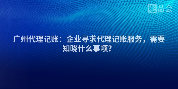 广州代理记账：企业寻求代理记账服务，需要知晓什么事项？
